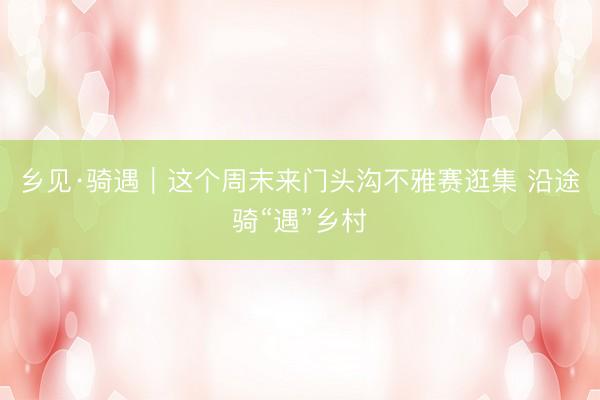 乡见·骑遇|这个周末来门头沟不雅赛逛集 沿途骑“遇”乡村