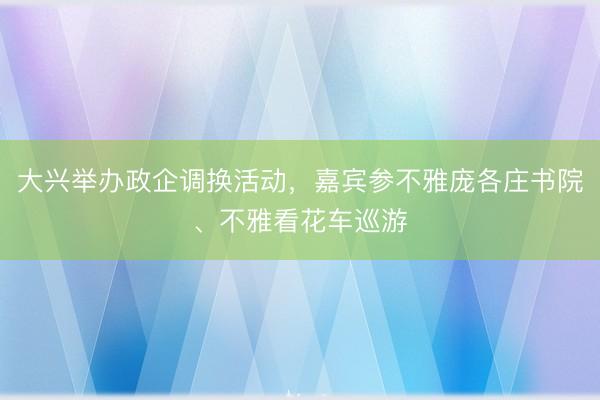 大兴举办政企调换活动,嘉宾参不雅庞各庄书院、不雅看花车巡游