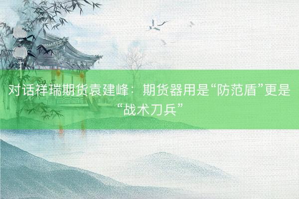 对话祥瑞期货袁建峰：期货器用是“防范盾”更是“战术刀兵”