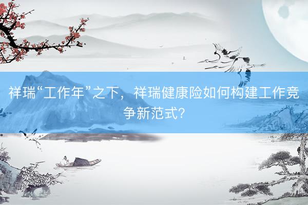 祥瑞“工作年”之下,祥瑞健康险如何构建工作竞争新范式?