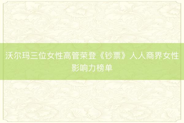 沃尔玛三位女性高管荣登《钞票》人人商界女性影响力榜单