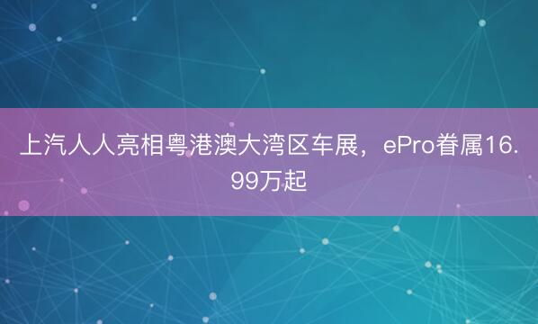 上汽人人亮相粤港澳大湾区车展,ePro眷属16.99万起