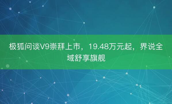 极狐问谈V9崇拜上市，19.48万元起，界说全域舒享旗舰