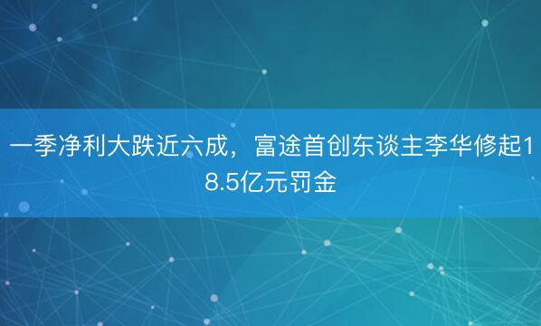 一季净利大跌近六成,富途首创东谈主李华修起18.5亿元罚金