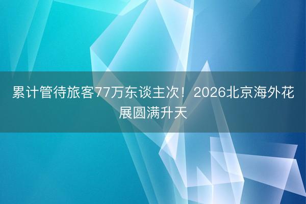 累计管待旅客77万东谈主次！2026北京海外花展圆满升天