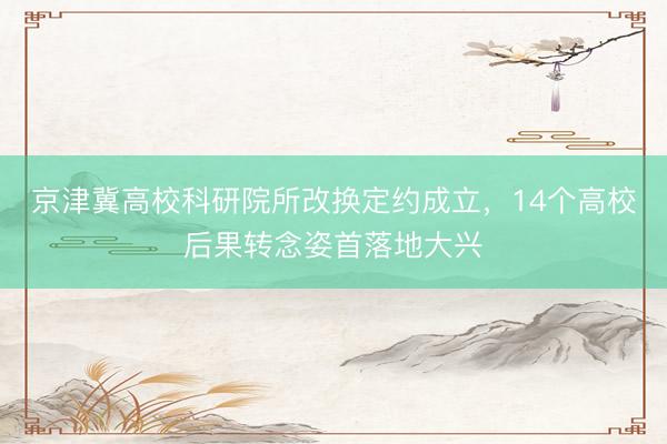 京津冀高校科研院所改换定约成立，14个高校后果转念姿首落地大兴