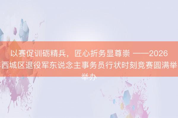以赛促训砺精兵，匠心折务显尊崇 ——2026年西城区退役军东说念主事务员行状时刻竞赛圆满举办