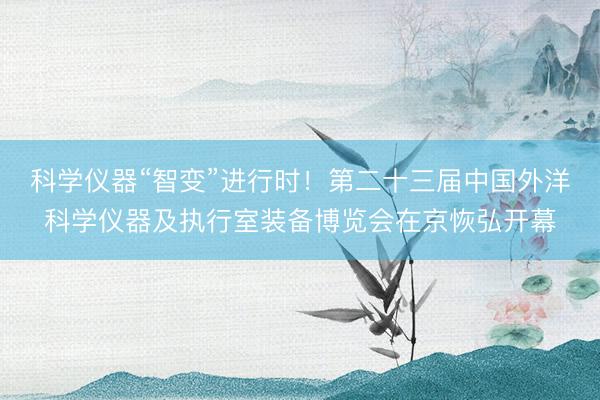 科学仪器“智变”进行时！第二十三届中国外洋科学仪器及执行室装备博览会在京恢弘开幕