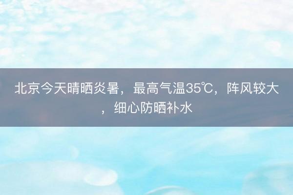 北京今天晴晒炎暑，最高气温35℃，阵风较大，细心防晒补水