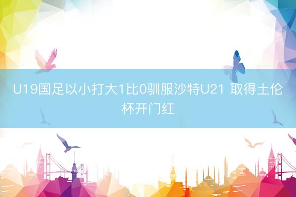 U19国足以小打大1比0驯服沙特U21 取得土伦杯开门红