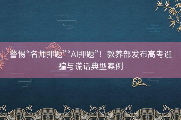 警惕“名师押题”“AI押题”！教养部发布高考诳骗与谎话典型案例