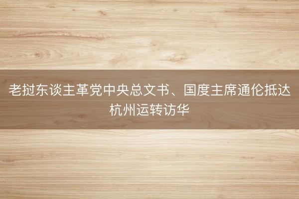 老挝东谈主革党中央总文书、国度主席通伦抵达杭州运转访华