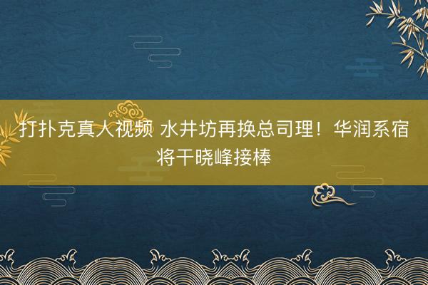 打扑克真人视频 水井坊再换总司理！华润系宿将干晓峰接棒