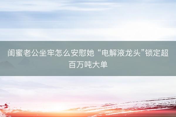 闺蜜老公坐牢怎么安慰她 “电解液龙头”锁定超百万吨大单