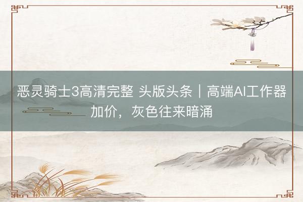 恶灵骑士3高清完整 头版头条｜高端AI工作器加价，灰色往来暗涌