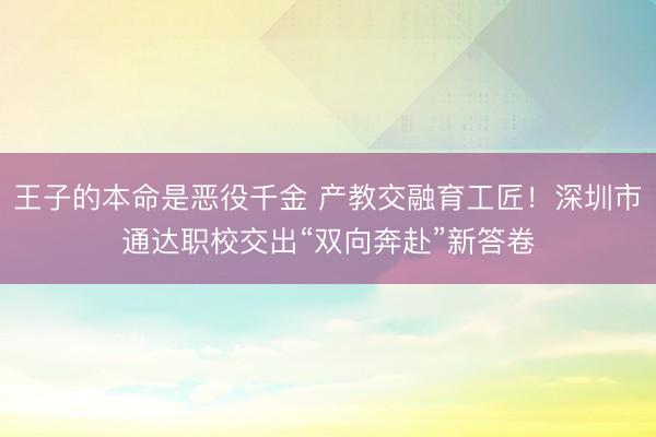 王子的本命是恶役千金 产教交融育工匠！深圳市通达职校交出“双向奔赴”新答卷