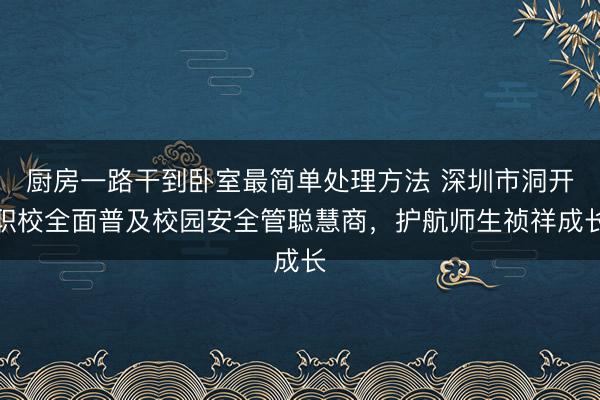 厨房一路干到卧室最简单处理方法 深圳市洞开职校全面普及校园安全管聪慧商，护航师生祯祥成长