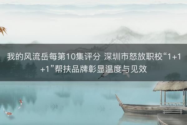 我的风流岳每第10集评分 深圳市怒放职校“1+1+1”帮扶品牌彰显温度与见效