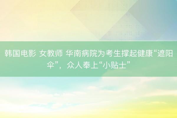 韩国电影 女教师 华南病院为考生撑起健康“遮阳伞”，众人奉上“小贴士”