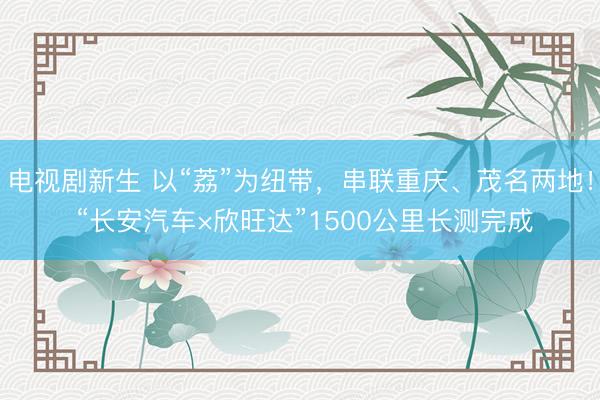 电视剧新生 以“荔”为纽带，串联重庆、茂名两地！ “长安汽车×欣旺达”1500公里长测完成