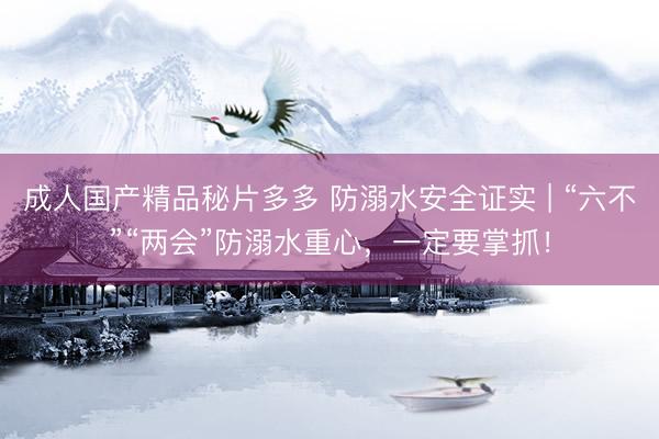 成人国产精品秘片多多 防溺水安全证实 | “六不”“两会”防溺水重心，一定要掌抓！