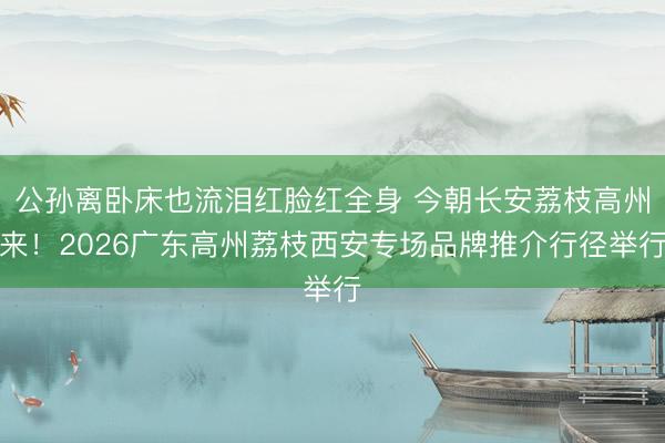 公孙离卧床也流泪红脸红全身 今朝长安荔枝高州来！2026广东高州荔枝西安专场品牌推介行径举行