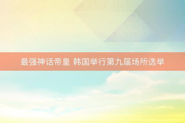 最强神话帝皇 韩国举行第九届场所选举