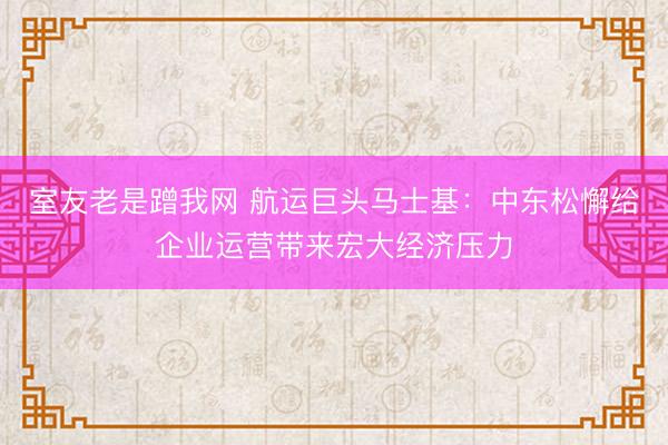 室友老是蹭我网 航运巨头马士基：中东松懈给企业运营带来宏大经济压力