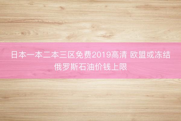 日本一本二本三区免费2019高清 欧盟或冻结俄罗斯石油价钱上限