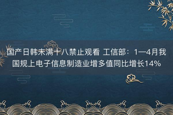国产日韩未满十八禁止观看 工信部：1—4月我国规上电子信息制造业增多值同比增长14%