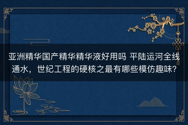 亚洲精华国产精华精华液好用吗 平陆运河全线通水，世纪工程的硬核之最有哪些模仿趣味？