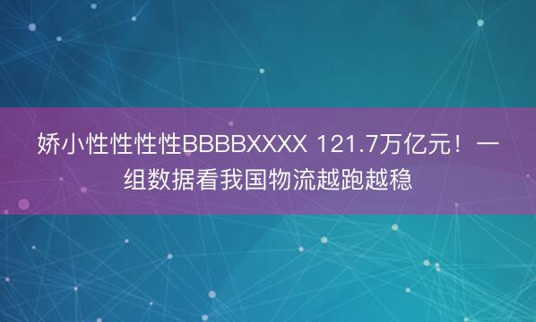 娇小性性性性BBBBXXXX 121.7万亿元！一组数据看我国物流越跑越稳
