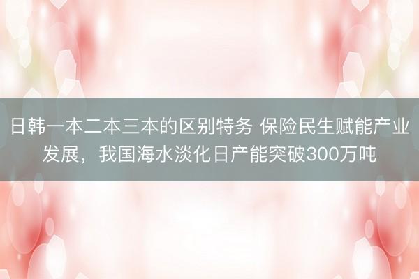 日韩一本二本三本的区别特务 保险民生赋能产业发展，我国海水淡化日产能突破300万吨