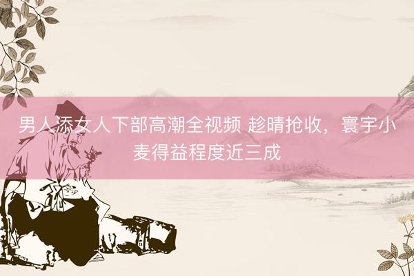 男人添女人下部高潮全视频 趁晴抢收，寰宇小麦得益程度近三成