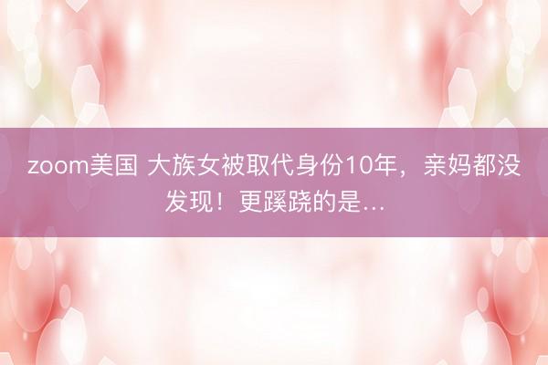 zoom美国 大族女被取代身份10年，亲妈都没发现！更蹊跷的是…