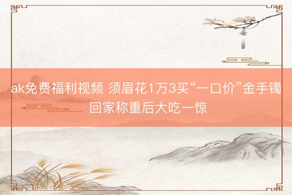 ak免费福利视频 须眉花1万3买“一口价”金手镯 回家称重后大吃一惊