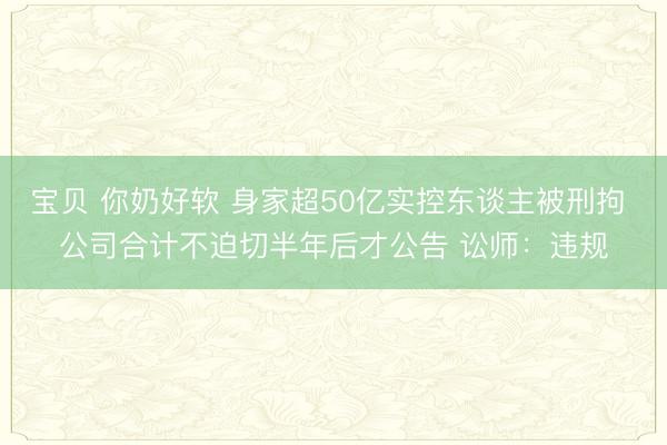 宝贝 你奶好软 身家超50亿实控东谈主被刑拘 公司合计不迫切半年后才公告 讼师：违规