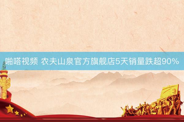 啪嗒视频 农夫山泉官方旗舰店5天销量跌超90%