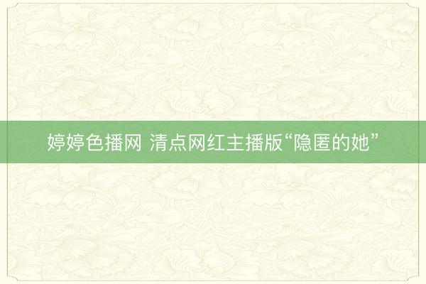 婷婷色播网 清点网红主播版“隐匿的她”