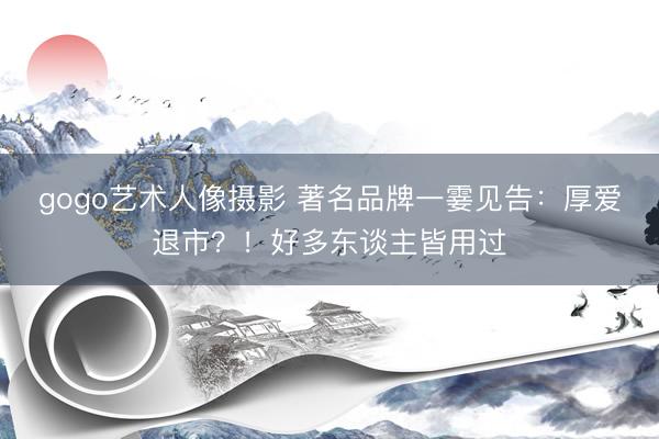 gogo艺术人像摄影 著名品牌一霎见告：厚爱退市？！好多东谈主皆用过