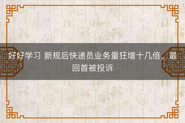 好好学习 新规后快递员业务量狂增十几倍，最回首被投诉
