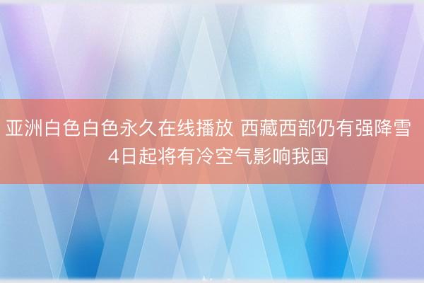 亚洲白色白色永久在线播放 西藏西部仍有强降雪   4日起将有冷空气影响我国