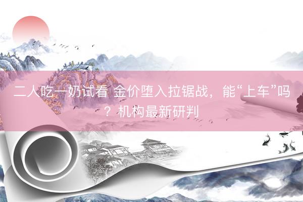 二人吃一奶试看 金价堕入拉锯战，能“上车”吗？机构最新研判