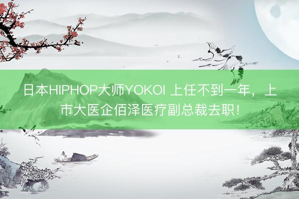 日本HIPHOP大师YOKOI 上任不到一年，上市大医企佰泽医疗副总裁去职！