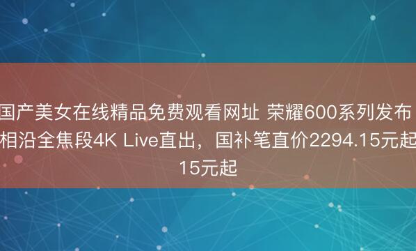 国产美女在线精品免费观看网址 荣耀600系列发布：相沿全焦段4K Live直出，国补笔直价2294.15元起