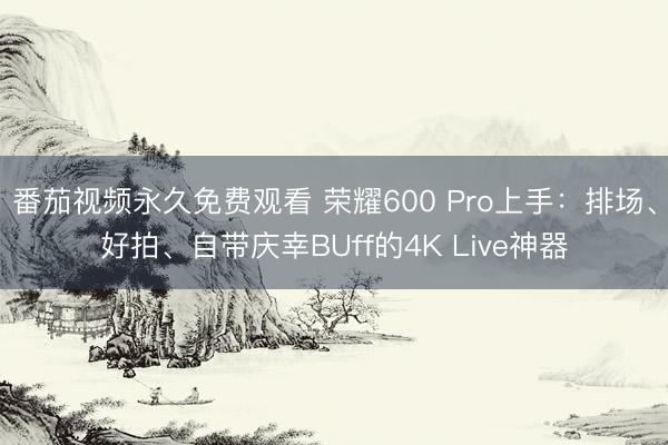 番茄视频永久免费观看 荣耀600 Pro上手：排场、好拍、自带庆幸BUff的4K Live神器