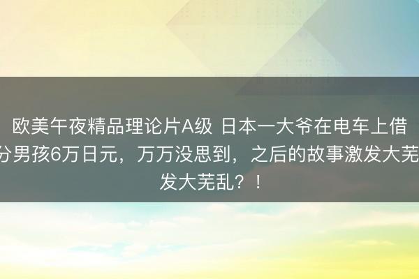 欧美午夜精品理论片A级 日本一大爷在电车上借给生分男孩6万日元,万万没思到,之后的故事激发大芜乱?!
