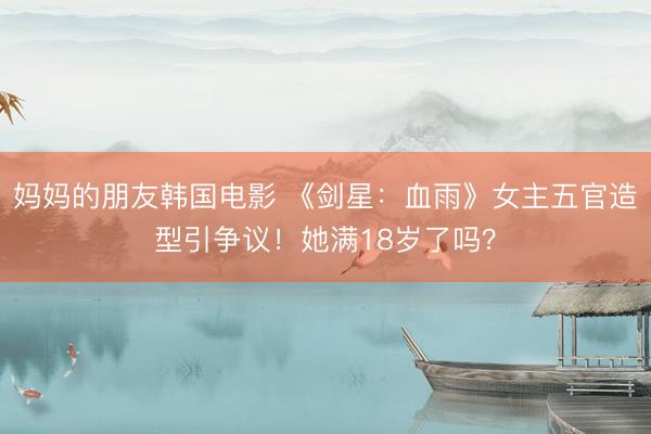 妈妈的朋友韩国电影 《剑星：血雨》女主五官造型引争议！她满18岁了吗？