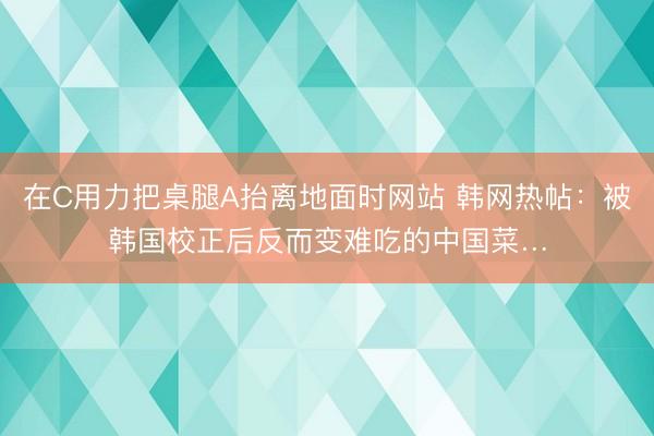 在C用力把桌腿A抬离地面时网站 韩网热帖：被韩国校正后反而变难吃的中国菜…