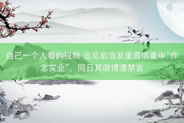 自己一个人看的视频 追觅俞浩发里面信重申“作念实业”，同日其微博遭禁言